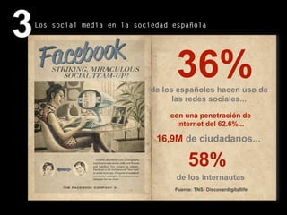 71
Fuente: TNS- Discoverdigitallife
16,9M de ciudadanos...
58%
de los internautas
36%de los españoles hacen uso de
las redes sociales...
con una penetración de
internet del 62.6%...
3Los social media en la sociedad española
 