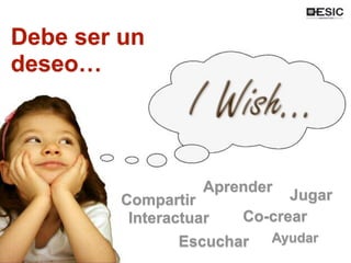 Un deseo por…
Compartir
Interactuar
Aprender
Escuchar
Co-crear
Jugar
Ayudar
Debe ser un
deseo…
 
