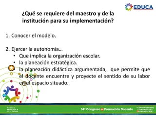 ¿Qué se requiere del maestro y de la
institución para su implementación?
1. Conocer el modelo.
2. Ejercer la autonomía…
• Que implica la organización escolar.
• la planeación estratégica.
• la planeación didáctica argumentada, que permite que
el docente encuentre y proyecte el sentido de su labor
en el espacio situado.
 