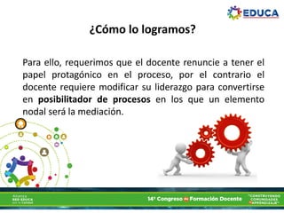¿Cómo lo logramos?
Para ello, requerimos que el docente renuncie a tener el
papel protagónico en el proceso, por el contrario el
docente requiere modificar su liderazgo para convertirse
en posibilitador de procesos en los que un elemento
nodal será la mediación.
 