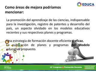 La promoción del aprendizaje de las ciencias, indispensable
para la investigación, registro de patentes y desarrollo del
país, un aspecto olvidado en los modelos educativos
recientes y sus respectivos planes y programas.
Una estrategia de formación docente eficiente y eficaz.
La publicación de planes y programas del Modelo
educativo propuesto.
Como áreas de mejora podríamos
mencionar:
 