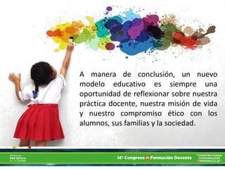 A manera de conclusión, un nuevo
modelo educativo es siempre una
oportunidad de reflexionar sobre nuestra
práctica docente, nuestra misión de vida
y nuestro compromiso ético con los
alumnos, sus familias y la sociedad.
 