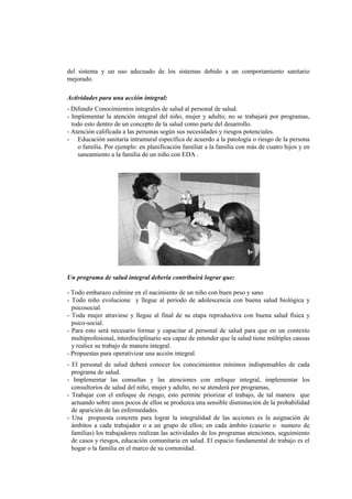 del sistema y un uso adecuado de los sistemas debido a un comportamiento sanitario
mejorado.
Actividades para una acción integral:
- Difundir Conocimientos integrales de salud al personal de salud.
- Implementar la atención integral del niño, mujer y adulto; no se trabajará por programas,
todo esto dentro de un concepto de la salud como parte del desarrollo.
- Atención calificada a las personas según sus necesidades y riesgos potenciales.
- Educación sanitaria intramural específica de acuerdo a la patología o riesgo de la persona
o familia. Por ejemplo: en planificación familiar a la familia con más de cuatro hijos y en
saneamiento a la familia de un niño con EDA .
Un programa de salud integral debería contribuirá lograr que:
- Todo embarazo culmine en el nacimiento de un niño con buen peso y sano
- Todo niño evolucione y llegue al periodo de adolescencia con buena salud biológica y
psicosocial.
- Toda mujer atraviese y llegue al final de su etapa reproductiva con buena salud física y
psico-social.
- Para esto será necesario formar y capacitar al personal de salud para que en un contexto
multiprofesional, interdisciplinario sea capaz de entender que la salud tiene múltiples causas
y realice su trabajo de manera integral.
- Propuestas para operativizar una acción integral.
- El personal de salud deberá conocer los conocimientos mínimos indispensables de cada
programa de salud.
- Implementar las consultas y las atenciones con enfoque integral, implementar los
consultorios de salud del niño, mujer y adulto, no se atenderá por programas,
- Trabajar con el enfoque de riesgo, esto permite priorizar el trabajo, de tal manera que
actuando sobre unos pocos de ellos se produzca una sensible disminución de la probabilidad
de aparición de las enfermedades.
- Una propuesta concreta para lograr la integralidad de las acciones es la asignación de
ámbitos a cada trabajador o a un grupo de ellos; en cada ámbito (caserío o numero de
familias) los trabajadores realizan las actividades de los programas atenciones, seguimiento
de casos y riesgos, educación comunitaria en salud. El espacio fundamental de trabajo es el
hogar o la familia en el marco de su comunidad.
 