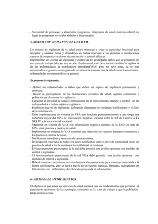 - Necesidad de promover y desarrollar programas integrados de salud materno-infantil en
lugar de programas verticales aislados y fraccionados.
5.-SISTEMA DE VIGILANCIA DE LA SALUD.
Un sistema de vigilancia de la salud estará orientado a crear la capacidad funcional para
recopilar y analizar datos y difundirlos en forma oportuna a las personas o instituciones
capaces de emprender acciones de prevención o control eficaces.
Implementar un sistema de vigilancia y control de los principales daños que se presentan en
una zona de trabajo debe ser una acción fundamental, esto debe incluir también la vigilancia
de las enfermedades de notificación inmediata(VEA) pero no solo estas, ya se esta
sometiendo a vigilancia a una gama de eventos relacionados con la salud como traumatismos,
enfermedades no transmisibles en general.
Se propone lo siguiente:
- Definir las enfermedades o daños que deben ser sujetas de vigilancia permanente y
oportuna.
- Buscar la participación de las instituciones servicios de salud, agentes comunales y
población en el sistema de vigilancia.
- Capacitar al personal de salud e instituciones en el conocimiento, manejo y control de las
enfermedades o daños sujetos a vigilancia.
- Establecer una red de vigilancia, definiendo claramente las unidades notificadoras y el flujo
de la información.
- Debe implementarse un sistema de VEA que funcione permanentemente y que tenga una
cobertura mayor del 80% de notificación negativa semanal entre la red de Centros a La
SRS.IV y de esta al nivel nacional.
- Mantener un sistema de VEA con información negativa semanal de la RED, en más de
80%, entre puestos y centros de salud.
- Implementar un sistema de VEA comunal que relacione los recursos humanos comunales y
los puestos o centros de salud.
- Notificación inmediata y oportuna de casos positivos.
- Investigación oportuna de todos los casos notificados tanto a nivel de comunidad como en
puestos de salud a fin de mantener la credibilidad del sistema.
- El funcionamiento permanente de la red debe permitir una acción oportuna con medidas de
control o vigilancia.
- El funcionamiento permanente de la red VEA debe permitir una acción oportuna con
medidas de control y vigilancia.
- Deberá mantener un sistema de retroalimentación permanente para mantener interesada a la
fuente notificadora, esto se hará a través de un boletín mensual, llamadas, radiogramas de
felicitación, etc.; utilizando y devolviendo procesada la información.
6.- SISTEMA DE MEDICAMENTOS.
El objetivo es que todos los servicios de salud cuenten con los medicamentos que permitan el
tratamiento oportuno de las patologías existentes en la zona de trabajo y que la población
tenga acceso a ellos.
 