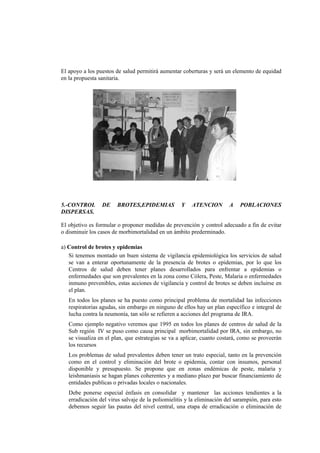 El apoyo a los puestos de salud permitirá aumentar coberturas y será un elemento de equidad
en la propuesta sanitaria.
5.-CONTROL DE BROTES,EPIDEMIAS Y ATENCION A POBLACIONES
DISPERSAS.
El objetivo es formular o proponer medidas de prevención y control adecuado a fin de evitar
o disminuir los casos de morbimortalidad en un ámbito prederminado.
a) Control de brotes y epidemias
Si tenemos montado un buen sistema de vigilancia epidemiológica los servicios de salud
se van a enterar oportunamente de la presencia de brotes o epidemias, por lo que los
Centros de salud deben tener planes desarrollados para enfrentar a epidemias o
enfermedades que son prevalentes en la zona como Cólera, Peste, Malaria o enfermedades
inmuno prevenibles, estas acciones de vigilancia y control de brotes se deben incluirse en
el plan.
En todos los planes se ha puesto como principal problema de mortalidad las infecciones
respiratorias agudas, sin embargo en ninguno de ellos hay un plan específico e integral de
lucha contra la neumonía, tan sólo se refieren a acciones del programa de IRA.
Como ejemplo negativo veremos que 1995 en todos los planes de centros de salud de la
Sub región IV se puso como causa principal morbimortalidad por IRA, sin embargo, no
se visualiza en el plan, que estrategias se va a aplicar, cuanto costará, como se proveerán
los recursos
Los problemas de salud prevalentes deben tener un trato especial, tanto en la prevención
como en el control y eliminación del brote o epidemia, contar con insumos, personal
disponible y presupuesto. Se propone que en zonas endémicas de peste, malaria y
leishmaniasis se hagan planes coherentes y a mediano plazo par buscar financiamiento de
entidades publicas o privadas locales o nacionales.
Debe ponerse especial énfasis en consolidar y mantener las acciones tendientes a la
erradicación del virus salvaje de la poliomielitis y la eliminación del sarampión, para esto
debemos seguir las pautas del nivel central, una etapa de erradicación o eliminación de
 