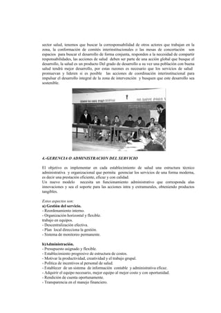 sector salud, tenemos que buscar la corresponsabilidad de otros actores que trabajan en la
zona, la conformación de comités interinstitucionales o las mesas de concertación son
espacios para buscar el desarrollo de forma conjunta, responden a la necesidad de compartir
responsabilidades, las acciones de salud deben ser parte de una acción global que busque el
desarrollo, la salud es un producto Del grado de desarrollo a su vez una población con buena
salud tendrá mejor desarrollo, por estas razones es necesario que los servicios de salud
promuevan y lideren si es posible las acciones de coordinación interinstitucional para
impulsar el desarrollo integral de la zona de intervención y busquen que este desarrollo sea
sostenible.
4.-GERENCIA O ADMINISTRACION DEL SERVICIO
El objetivo es implementar en cada establecimiento de salud una estructura técnico
administrativa y organizacional que permita gerenciar los servicios de una forma moderna,
es decir una prestación eficiente, eficaz y con calidad.
Un nuevo modelo necesita un funcionamiento administrativo que corresponda alas
innovaciones y sea el soporte para las acciones intra y extramurales, obteniendo productos
tangibles.
Estos aspectos son:
a) Gestión del servicio.
- Reordenamiento interno.
- Organización horizontal y flexible.
trabajo en equipos.
- Descentralización efectiva.
- Plan local direcciona la gestión.
- Sistema de monitoreo permanente.
b)Administración.
- Presupuesto asignado y flexible.
- Establecimiento progresivo de estructura de costos.
- Motivar la productividad, creatividad y el trabajo grupal.
- Política de incentivos al personal de salud.
- Establecer de un sistema de información contable y administrativa eficaz.
- Adquirir el equipo necesario, mejor equipo al mejor costo y con oportunidad.
- Rendición de cuenta oportunamente.
- Transparencia en el manejo financiero.
 