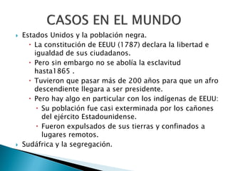    Estados Unidos y la población negra.
       La constitución de EEUU (1787) declara la libertad e
        igualdad de sus ciudadanos.
       Pero sin embargo no se abolía la esclavitud
        hasta1865 .
       Tuvieron que pasar más de 200 años para que un afro
        descendiente llegara a ser presidente.
       Pero hay algo en particular con los indígenas de EEUU:
          Su población fue casi exterminada por los cañones
           del ejército Estadounidense.
          Fueron expulsados de sus tierras y confinados a
           lugares remotos.
   Sudáfrica y la segregación.
 