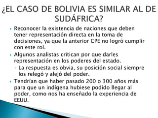    Reconocer la existencia de naciones que deben
    tener representación directa en la toma de
    decisiones, ya que la anterior CPE no logró cumplir
    con este rol.
   Algunos analistas critican por que darles
    representación en los poderes del estado.
    ◦ La respuesta es obvia, su posición social siempre
      los relegó y alejó del poder.
   Tendrían que haber pasado 200 o 300 años más
    para que un indígena hubiese podido llegar al
    poder, como nos ha enseñado la experiencia de
    EEUU.
 