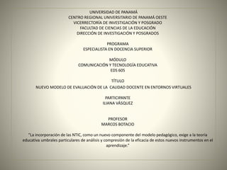 UNIVERSIDAD DE PANAMÁ
CENTRO REGIONAL UNIVERSITARIO DE PANAMÁ OESTE
VICERRECTORÍA DE INVESTIGACIÓN Y POSGRADO
FACULTAD DE CIENCIAS DE LA EDUCACIÓN
DIRECCIÓN DE INVESTIGACIÓN Y POSGRADOS
PROGRAMA
ESPECIALISTA EN DOCENCIA SUPERIOR
MÓDULO
COMUNICACIÓN Y TECNOLOGÍA EDUCATIVA
EDS 605
TÍTULO
NUEVO MODELO DE EVALUACIÓN DE LA CALIDAD DOCENTE EN ENTORNOS VIRTUALES
PARTICIPANTE
ILIANA VÁSQUEZ
PROFESOR
MARCOS BOTACIO
“La incorporación de las NTIC, como un nuevo componente del modelo pedagógico, exige a la teoría
educativa umbrales particulares de análisis y compresión de la eficacia de estos nuevos instrumentos en el
aprendizaje.”
 