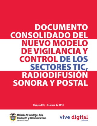 DOCUMENTO
 CONSOLIDADO DEL
    NUEVO MODELO
   DE VIGILANCIA Y
   CONTROL DE LOS
     SECTORES TIC,
    RADIODIFUSIÓN
  SONORA Y POSTAL

                                  Bogotá D.C. - Febrero de 2012



                                                                                                                    1



DOCUMENTO CONSOLIDADO DEL NUEVO MODELO DE VIGILANCIA Y CONTROL DE LOS SECTORES TIC, RADIODIFUSIÓN SONORA Y POSTAL
 