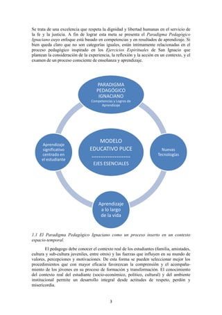 Se trata de una excelencia que respeta la dignidad y libertad humanas en el servicio de
la fe y la justicia. A fin de lograr esta meta se presenta el Paradigma Pedagógico
Ignaciano cuyo enfoque está basado en competencias y en resultados de aprendizaje. Si
bien queda claro que no son categorías iguales, están íntimamente relacionadas en el
proceso pedagógico inspirado en los Ejercicios Espirituales de San Ignacio que
plantean la consideración de la experiencia, la reflexión y la acción en un contexto, y el
examen de un proceso consciente de enseñanza y aprendizaje.




                                    PARADIGMA
                                    PEDAGÓGICO
                                     IGNACIANO
                                 Competencias y Logros de
                                      Aprendizaje




                                   MODELO
     Aprendizaje
     significativo              EDUCATIVO PUCE                           Nuevas
     centrado en                                                       Tecnologías
     el estudiante               -----------------
                                  EJES ESENCIALES




                                     Aprendizaje
                                      a lo largo
                                      de la vida


1.1 El Paradigma Pedagógico Ignaciano como un proceso inserto en un contexto
espacio-temporal.
        El pedagogo debe conocer el contexto real de los estudiantes (familia, amistades,
cultura y sub-cultura juveniles, entre otros) y las fuerzas que influyen en su mundo de
valores, percepciones y motivaciones. De esta forma se pueden seleccionar mejor los
procedimientos que con mayor eficacia favorezcan la comprensión y el acompaña-
miento de los jóvenes en su proceso de formación y transformación. El conocimiento
del contexto real del estudiante (socio-económico, político, cultural) y del ambiente
institucional permite un desarrollo integral desde actitudes de respeto, perdón y
misericordia.


                                            3
 