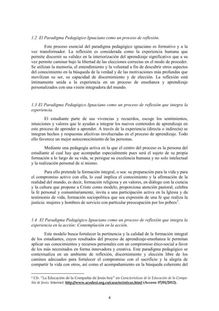 1.2 El Paradigma Pedagógico Ignaciano como un proceso de reflexión.
        Este proceso esencial del paradigma pedagógico ignaciano es formativo y a la
vez transformador. La reflexión es considerada como la experiencia humana que
permite discernir su validez en la interiorización del aprendizaje significativo que a su
vez permite caminar bajo la libertad de las elecciones correctas en el modo de proceder.
Se utilizan la memoria, el entendimiento y la voluntad a fin de descubrir otros aspectos
del conocimiento en la búsqueda de la verdad y de las motivaciones más profundas que
movilizan su ser, su capacidad de discernimiento y de elección. La reflexión está
íntimamente unida a la experiencia en un proceso de enseñanza y aprendizaje
personalizados con una visión integradora del mundo.


1.3 El Paradigma Pedagógico Ignaciano como un proceso de reflexión que integra la
experiencia.
        El estudiante parte de sus vivencias y recuerdos, escoge los sentimientos,
intuiciones y valores que le ayudan a integrar los nuevos contenidos de aprendizaje en
este proceso de aprender a aprender. A través de la experiencia (directa o indirecta) se
integran hechos y respuestas afectivas involucradas en el proceso de aprendizaje. Todo
ello favorece un mejor autoconocimiento de las personas.
        Mediante una pedagogía activa en la que el centro del proceso es la persona del
estudiante al cual hay que acompañar especialmente pues será el sujeto de su propia
formación a lo largo de su vida, se persigue su excelencia humana y no solo intelectual
y la realización personal de sí mismo.
        Para ello pretende la formación integral, o sea: su preparación para la vida y para
el compromiso activo con ella, lo cual implica el conocimiento y la afirmación de la
realidad del mundo, es decir, formación religiosa y en valores, en diálogo con la ciencia
y la cultura que propone a Cristo como modelo, proporciona atención pastoral, celebra
la fe personal y comunitariamente, invita a una participación activa en la Iglesia y da
testimonio de vida, formación sociopolítica que sea expresión de una fe que realiza la
justicia: mujeres y hombres de servicio con particular preocupación por los pobres 2.


1.4 El Paradigma Pedagógico Ignaciano como un proceso de reflexión que integra la
experiencia en la acción: Contemplación en la acción.
        Este modelo busca fortalecer la pertinencia y la calidad de la formación integral
de los estudiantes, cuyos resultados del proceso de aprendizaje-enseñanza le permitan
aplicar sus conocimientos y recursos personales con un compromiso ético-social a favor
de los más necesitados en forma innovadora y creativa. Este paradigma pedagógico se
contextualiza en un ambiente de reflexión, discernimiento y elección libre de los
caminos adecuados para fortalecer el compromiso con el sacrificio y la alegría de
compartir la vida con otros, así como el acompañamiento en la búsqueda coherente del

2Cfr. “La Educación de la Compañía de Jesús hoy” en Características de la Educación de la Compa-
ñía de Jesús. Internet: http://www.acodesi.org.co/caracteristicas.html (Acceso: 07/01/2012).



                                               4
 