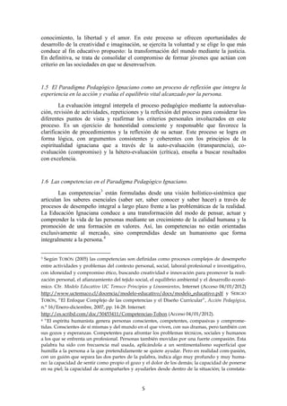 conocimiento, la libertad y el amor. En este proceso se ofrecen oportunidades de
desarrollo de la creatividad e imaginación, se ejercita la voluntad y se elige lo que más
conduce al fin educativo propuesto: la transformación del mundo mediante la justicia.
En definitiva, se trata de consolidar el compromiso de formar jóvenes que actúan con
criterio en las sociedades en que se desenvuelven.


1.5 El Paradigma Pedagógico Ignaciano como un proceso de reflexión que integra la
experiencia en la acción y evalúa el equilibrio vital alcanzado por la persona.
        La evaluación integral interpela el proceso pedagógico mediante la autoevalua-
ción, revisión de actividades, repeticiones y la reflexión del proceso para considerar los
diferentes puntos de vista y reafirmar los criterios personales involucrados en este
proceso. Es un ejercicio de honestidad consciente y responsable que favorece la
clarificación de procedimientos y la reflexión de su actuar. Este proceso se logra en
forma lógica, con argumentos consistentes y coherentes con los principios de la
espiritualidad ignaciana que a través de la auto-evaluación (transparencia), co-
evaluación (compromiso) y la hétero-evaluación (crítica), enseña a buscar resultados
con excelencia.


1.6 Las competencias en el Paradigma Pedagógico Ignaciano.
        Las competencias 3 están formuladas desde una visión holístico-sistémica que
articulan los saberes esenciales (saber ser, saber conocer y saber hacer) a través de
procesos de desempeño integral a largo plazo frente a las problemáticas de la realidad.
La Educación Ignaciana conduce a una transformación del modo de pensar, actuar y
comprender la vida de las personas mediante un crecimiento de la calidad humana y la
promoción de una formación en valores. Así, las competencias no están orientadas
exclusivamente al mercado, sino comprendidas desde un humanismo que forma
integralmente a la persona. 4


3 Según TOBÓN (2005) las competencias son definidas como procesos complejos de desempeño
entre actividades y problemas del contexto personal, social, laboral-profesional e investigativo,
con idoneidad y compromiso ético, buscando creatividad e innovación para promover la reali-
zación personal, el afianzamiento del tejido social, el equilibrio ambiental y el desarrollo econó-
mico. Cfr. Modelo Educativo UC Temuco Principios y Lineamientos, Internet (Acceso 04/01/2012)
http://www.uctemuco.cl/docencia/modelo-educativo/docs/modelo_educativo.pdf y SERGIO
TOBÓN, “El Enfoque Complejo de las competencias y el Diseño Curricular”, Acción Pedagógica,
n.° 16/Enero-diciembre, 2007, pp. 14-28. Internet:
http://es.scribd.com/doc/50453411/Competencias-Tobon (Acceso 04/01/2012).
4 “El espíritu humanista genera personas conscientes, competentes, compasivas y comprome-

tidas. Conscientes de sí mismas y del mundo en el que viven, con sus dramas, pero también con
sus gozos y esperanzas. Competentes para afrontar los problemas técnicos, sociales y humanos
a los que se enfrenta un profesional. Personas también movidas por una fuerte compasión. Esta
palabra ha sido con frecuencia mal usada, aplicándola a un sentimentalismo superficial que
humilla a la persona a la que pretendidamente se quiere ayudar. Pero en realidad com-pasión,
con un guión que separa las dos partes de la palabra, indica algo muy profundo y muy huma-
no: la capacidad de sentir como propio el gozo y el dolor de los demás; la capacidad de ponerse
en su piel; la capacidad de acompañarles y ayudarles desde dentro de la situación; la constata-



                                                5
 