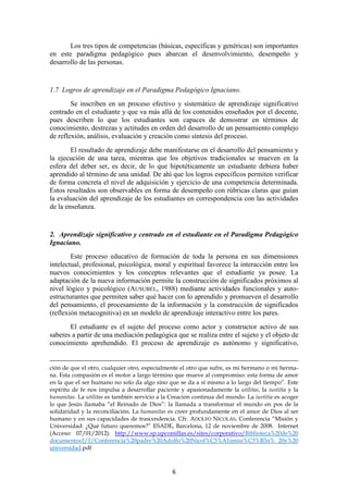 Los tres tipos de competencias (básicas, específicas y genéricas) son importantes
en este paradigma pedagógico pues abarcan el desenvolvimiento, desempeño y
desarrollo de las personas.


1.7 Logros de aprendizaje en el Paradigma Pedagógico Ignaciano.
        Se inscriben en un proceso efectivo y sistemático de aprendizaje significativo
centrado en el estudiante y que va más allá de los contenidos enseñados por el docente,
pues describen lo que los estudiantes son capaces de demostrar en términos de
conocimiento, destrezas y actitudes en orden del desarrollo de un pensamiento complejo
de reflexión, análisis, evaluación y creación como síntesis del proceso.
        El resultado de aprendizaje debe manifestarse en el desarrollo del pensamiento y
la ejecución de una tarea, mientras que los objetivos tradicionales se mueven en la
esfera del deber ser, es decir, de lo que hipotéticamente un estudiante debiera haber
aprendido al término de una unidad. De ahí que los logros específicos permiten verificar
de forma concreta el nivel de adquisición y ejercicio de una competencia determinada.
Estos resultados son observables en forma de desempeño con rúbricas claras que guían
la evaluación del aprendizaje de los estudiantes en correspondencia con las actividades
de la enseñanza.


2. Aprendizaje significativo y centrado en el estudiante en el Paradigma Pedagógico
Ignaciano.
        Este proceso educativo de formación de toda la persona en sus dimensiones
intelectual, profesional, psicológica, moral y espiritual favorece la interacción entre los
nuevos conocimientos y los conceptos relevantes que el estudiante ya posee. La
adaptación de la nueva información permite la construcción de significados próximos al
nivel lógico y psicológico (AUSUBEL, 1988) mediante actividades funcionales y auto-
estructurantes que permiten saber qué hacer con lo aprendido y promueven el desarrollo
del pensamiento, el procesamiento de la información y la construcción de significados
(reflexión metacognitiva) en un modelo de aprendizaje interactivo entre los pares.
       El estudiante es el sujeto del proceso como actor y constructor activo de sus
saberes a partir de una mediación pedagógica que se realiza entre el sujeto y el objeto de
conocimiento aprehendido. El proceso de aprendizaje es autónomo y significativo,


ción de que el otro, cualquier otro, especialmente el otro que sufre, es mi hermano o mi herma-
na. Esta compasión es el motor a largo término que mueve al compromiso: esta forma de amor
en la que el ser humano no solo da algo sino que se da a sí mismo a lo largo del tiempo”. Este
espíritu de fe nos impulsa a desarrollar paciente y apasionadamente la utilitas, la iustitia y la
humanitas. La utilitas es también servicio a la Creación continua del mundo. La iustitia es acoger
lo que Jesús llamaba “el Reinado de Dios”: la llamada a transformar el mundo en pos de la
solidaridad y la reconciliación. La humanitas es creer profundamente en el amor de Dios al ser
humano y en sus capacidades de trascendencia. Cfr. ADOLFO NICOLÁS, Conferencia “Misión y
Universidad: ¿Qué futuro queremos?” ESADE, Barcelona, 12 de noviembre de 2008. Internet
(Acceso: 07/01/2012): http://www.sp.upcomillas.es/sites/corporativo/Biblioteca%20de%20
documentos1/1/Conferencia%20padre%20Adolfo%20Nicol%C3%A1smisi%C3%B3n% 20y%20
universidad.pdf



                                                6
 