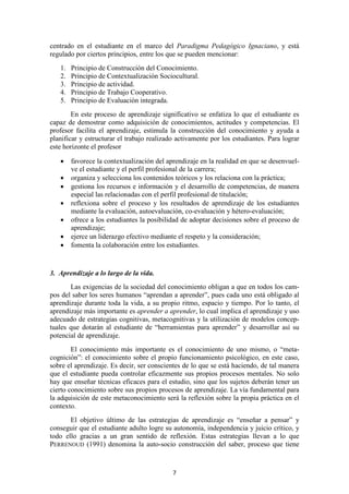 centrado en el estudiante en el marco del Paradigma Pedagógico Ignaciano, y está
regulado por ciertos principios, entre los que se pueden mencionar:
   1.   Principio de Construcción del Conocimiento.
   2.   Principio de Contextualización Sociocultural.
   3.   Principio de actividad.
   4.   Principio de Trabajo Cooperativo.
   5.   Principio de Evaluación integrada.
        En este proceso de aprendizaje significativo se enfatiza lo que el estudiante es
capaz de demostrar como adquisición de conocimientos, actitudes y competencias. El
profesor facilita el aprendizaje, estimula la construcción del conocimiento y ayuda a
planificar y estructurar el trabajo realizado activamente por los estudiantes. Para lograr
este horizonte el profesor

   •    favorece la contextualización del aprendizaje en la realidad en que se desenvuel-
        ve el estudiante y el perfil profesional de la carrera;
   •    organiza y selecciona los contenidos teóricos y los relaciona con la práctica;
   •    gestiona los recursos e información y el desarrollo de competencias, de manera
        especial las relacionadas con el perfil profesional de titulación;
   •    reflexiona sobre el proceso y los resultados de aprendizaje de los estudiantes
        mediante la evaluación, autoevaluación, co-evaluación y hétero-evaluación;
   •    ofrece a los estudiantes la posibilidad de adoptar decisiones sobre el proceso de
        aprendizaje;
   •    ejerce un liderazgo efectivo mediante el respeto y la consideración;
   •    fomenta la colaboración entre los estudiantes.


3. Aprendizaje a lo largo de la vida.
       Las exigencias de la sociedad del conocimiento obligan a que en todos los cam-
pos del saber los seres humanos “aprendan a aprender”, pues cada uno está obligado al
aprendizaje durante toda la vida, a su propio ritmo, espacio y tiempo. Por lo tanto, el
aprendizaje más importante es aprender a aprender, lo cual implica el aprendizaje y uso
adecuado de estrategias cognitivas, metacognitivas y la utilización de modelos concep-
tuales que dotarán al estudiante de “herramientas para aprender” y desarrollar así su
potencial de aprendizaje.
        El conocimiento más importante es el conocimiento de uno mismo, o “meta-
cognición”: el conocimiento sobre el propio funcionamiento psicológico, en este caso,
sobre el aprendizaje. Es decir, ser conscientes de lo que se está haciendo, de tal manera
que el estudiante pueda controlar eficazmente sus propios procesos mentales. No solo
hay que enseñar técnicas eficaces para el estudio, sino que los sujetos deberán tener un
cierto conocimiento sobre sus propios procesos de aprendizaje. La vía fundamental para
la adquisición de este metaconocimiento será la reflexión sobre la propia práctica en el
contexto.
       El objetivo último de las estrategias de aprendizaje es “enseñar a pensar” y
conseguir que el estudiante adulto logre su autonomía, independencia y juicio crítico, y
todo ello gracias a un gran sentido de reflexión. Estas estrategias llevan a lo que
PERRENOUD (1991) denomina la auto-socio construcción del saber, proceso que tiene



                                            7
 