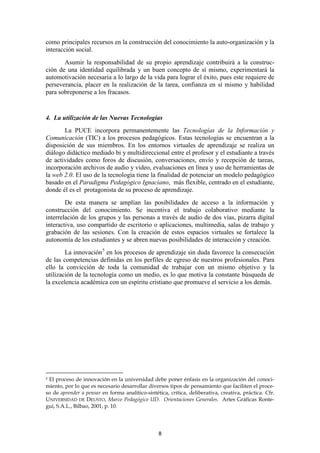 como principales recursos en la construcción del conocimiento la auto-organización y la
interacción social.
       Asumir la responsabilidad de su propio aprendizaje contribuirá a la construc-
ción de una identidad equilibrada y un buen concepto de sí mismo, experimentará la
automotivación necesaria a lo largo de la vida para lograr el éxito, pues este requiere de
perseverancia, placer en la realización de la tarea, confianza en sí mismo y habilidad
para sobreponerse a los fracasos.


4. La utilización de las Nuevas Tecnologías
       La PUCE incorpora permanentemente las Tecnologías de la Información y
Comunicación (TIC) a los procesos pedagógicos. Estas tecnologías se encuentran a la
disposición de sus miembros. En los entornos virtuales de aprendizaje se realiza un
diálogo didáctico mediado bi y multidireccional entre el profesor y el estudiante a través
de actividades como foros de discusión, conversaciones, envío y recepción de tareas,
incorporación archivos de audio y video, evaluaciones en línea y uso de herramientas de
la web 2.0. El uso de la tecnología tiene la finalidad de potenciar un modelo pedagógico
basado en el Paradigma Pedagógico Ignaciano, más flexible, centrado en el estudiante,
donde él es el protagonista de su proceso de aprendizaje.
        De esta manera se amplían las posibilidades de acceso a la información y
construcción del conocimiento. Se incentiva el trabajo colaborativo mediante la
interrelación de los grupos y las personas a través de audio de dos vías, pizarra digital
interactiva, uso compartido de escritorio o aplicaciones, multimedia, salas de trabajo y
grabación de las sesiones. Con la creación de estos espacios virtuales se fortalece la
autonomía de los estudiantes y se abren nuevas posibilidades de interacción y creación.
        La innovación 5 en los procesos de aprendizaje sin duda favorece la consecución
de las competencias definidas en los perfiles de egreso de nuestros profesionales. Para
ello la convicción de toda la comunidad de trabajar con un mismo objetivo y la
utilización de la tecnología como un medio, es lo que motiva la constante búsqueda de
la excelencia académica con un espíritu cristiano que promueve el servicio a los demás.




5El proceso de innovación en la universidad debe poner énfasis en la organización del conoci-
miento, por lo que es necesario desarrollar diversos tipos de pensamiento que faciliten el proce-
so de aprender a pensar en forma analítico-sintética, crítica, deliberativa, creativa, práctica. Cfr.
UNIVERSIDAD DE DEUSTO, Marco Pedagógico UD. Orientaciones Generales. Artes Gráficas Ronte-
gui, S.A.L., Bilbao, 2001, p. 10.




                                                 8
 