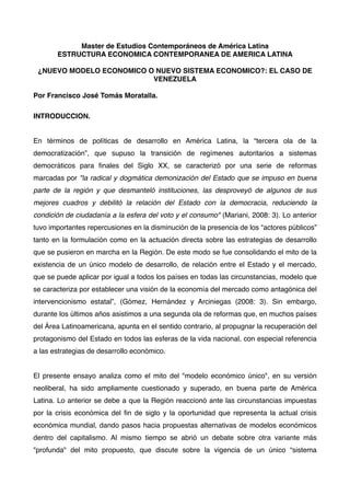 Master de Estudios Contemporáneos de América Latina
ESTRUCTURA ECONOMICA CONTEMPORANEA DE AMERICA LATINA
¿NUEVO MODELO ECONOMICO O NUEVO SISTEMA ECONOMICO?: EL CASO DE
VENEZUELA
Por Francisco José Tomás Moratalla.
INTRODUCCION.
En términos de políticas de desarrollo en América Latina, la “tercera ola de la
democratización”, que supuso la transición de regímenes autoritarios a sistemas
democráticos para ﬁnales del Siglo XX, se caracterizó por una serie de reformas
marcadas por "la radical y dogmática demonización del Estado que se impuso en buena
parte de la región y que desmanteló instituciones, las desproveyó de algunos de sus
mejores cuadros y debilitó la relación del Estado con la democracia, reduciendo la
condición de ciudadanía a la esfera del voto y el consumo" (Mariani, 2008: 3). Lo anterior
tuvo importantes repercusiones en la disminución de la presencia de los “actores públicos”
tanto en la formulación como en la actuación directa sobre las estrategias de desarrollo
que se pusieron en marcha en la Región. De este modo se fue consolidando el mito de la
existencia de un único modelo de desarrollo, de relación entre el Estado y el mercado,
que se puede aplicar por igual a todos los países en todas las circunstancias, modelo que
se caracteriza por establecer una visión de la economía del mercado como antagónica del
intervencionismo estatal”, (Gómez, Hernández y Arciniegas (2008: 3). Sin embargo,
durante los últimos años asistimos a una segunda ola de reformas que, en muchos países
del Área Latinoamericana, apunta en el sentido contrario, al propugnar la recuperación del
protagonismo del Estado en todos las esferas de la vida nacional, con especial referencia
a las estrategias de desarrollo económico.
El presente ensayo analiza como el mito del "modelo económico único", en su versión
neoliberal, ha sido ampliamente cuestionado y superado, en buena parte de América
Latina. Lo anterior se debe a que la Región reaccionó ante las circunstancias impuestas
por la crisis económica del ﬁn de siglo y la oportunidad que representa la actual crisis
económica mundial, dando pasos hacia propuestas alternativas de modelos económicos
dentro del capitalismo. Al mismo tiempo se abrió un debate sobre otra variante más
"profunda" del mito propuesto, que discute sobre la vigencia de un único “sistema

 