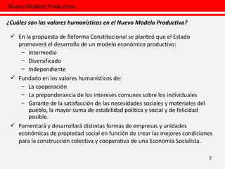 En la propuesta de Reforma Constitucional se planteó que el Estado promoverá el desarrollo de un modelo económico productivo: Intermedio Diversificado Independiente Fundado en los valores humanísticos de: La cooperación La preponderancia de los intereses comunes sobre los individuales Garante de la satisfacción de las necesidades sociales y materiales del pueblo, la mayor suma de estabilidad política y social y de felicidad posible. Fomentará y desarrollará distintas formas de empresas y unidades económicas de propiedad social en función de crear las mejores condiciones para la construcción colectiva y cooperativa de una Economía Socialista. 3 Nuevo Modelo Productivo ¿Cuáles son los valores humanísticos en el Nuevo Modelo Productivo? 