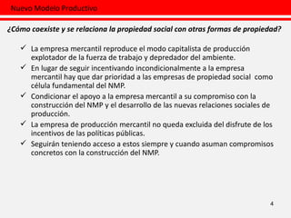 La empresa mercantil reproduce el modo capitalista de producción explotador de la fuerza de trabajo y depredador del ambiente. En lugar de seguir incentivando incondicionalmente a la empresa mercantil hay que dar prioridad a las empresas de propiedad social  como célula fundamental del NMP. Condicionar el apoyo a la empresa mercantil a su compromiso con la construcción del NMP y el desarrollo de las nuevas relaciones sociales de producción. La empresa de producción mercantil no queda excluida del disfrute de los incentivos de las políticas públicas.  Seguirán teniendo acceso a estos siempre y cuando asuman compromisos concretos con la construcción del NMP.  4 Nuevo Modelo Productivo ¿Cómo coexiste y se relaciona la propiedad social con otras formas de propiedad? 