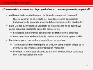 5 A diferencia de los dueños o accionistas de la empresa mercantil: Que se centran en el reparto del excedente como apropiación individual de la ganancia a través del mecanismo de los dividendos En la Unidad de Propiedad Social (UPS) el excedente no se distribuye como ganancia capitalista entre los propietarios  Se destina a mejorar las condiciones de trabajo en la empresa  Inversión social en beneficio de la comunidad donde opera la UPS.  En síntesis, para trascender el capitalismo se requiere:  Trato especial diferencial para las UPS, en comparación al que se le otorgue a las empresas de producción mercantil Priorizar las empresas dispuestas a asumir compromisos concretos con la construcción del NMP Nuevo Modelo Productivo ¿Cómo coexiste y se relaciona la propiedad social con otras formas de propiedad? 
