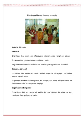 Nombre del juego: Jugando en pareja




Material: Ninguno

Proceso

El profesor da la orden a los niños que se cojan en pareja y empiecen a jugar

Primera orden juntar cabeza con cabeza... y alto…

Segunda orden caminan hombro con hombro y así jugando con el cuerpo

Esquema corporal:

El profesor dará las indicaciones a los niños en la cual van a jugar y aprender
sus partes del cuerpo.

El profesor nombra distintas partes del cuerpo y los niños irán realizando los
movimientos con su compañero de juego.

Organización temporal:

El profesor dará su cambio al sonido del pito mientras los niños se van
moviendo libremente por el patio.
 