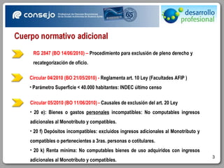 Circular 04/2010 (BO 21/05/2010) -  Reglamenta art. 10 Ley (Facultades AFIP ) Parámetro Superficie < 40.000 habitantes: INDEC último censo RG 2847 (BO 14/06/2010) –  Procedimiento para exclusión de pleno derecho y recategorización de oficio.  Circular 05/2010 (BO 11/06/2010) -  Causales de exclusión del art. 20 Ley 20 e): Bienes o gastos  personales  incompatibles: No computables ingresos adicionales al Monotributo y compatibles. 20 f) Depósitos incompatibles: excluidos ingresos adicionales al Monotributo y compatibles o pertenecientes a 3ras. personas o cotitulares. 20 k) Renta mínima: No computables bienes de uso adquiridos con ingresos adicionales al Monotributo y compatibles. 