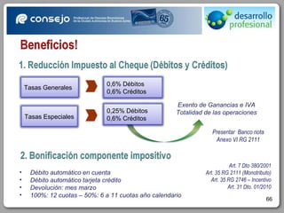 Exento de Ganancias e IVA Totalidad de las operaciones Art. 7 Dto 380/2001 Art. 35 RG 2111 (Monotributo) Art. 35 RG 2746 – Incentivo Art. 31 Dto. 01/2010 Presentar  Banco nota Anexo VI RG 2111 Débito automático en cuenta Débito automático tarjeta crédito Devolución: mes marzo 100%: 12 cuotas – 50%: 6 a 11 cuotas año calendario Tasas Generales Tasas Especiales 0,6% Débitos  0,6% Créditos 0,25% Débitos  0,6% Créditos 