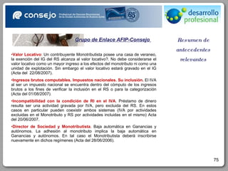 Resumen de antecedentes relevantes Grupo de Enlace AFIP-Consejo  Valor Locativo : Un contribuyente Monotributista posee una casa de veraneo, la exención del IG del RS alcanza al valor locativo?. No debe considerarse el valor locativo como un mayor ingreso a los efectos del monotributo ni como una unidad de explotación. Sin embargo el valor locativo estará gravado en el IG (Acta del  22/08/2007). Ingresos brutos computables. Impuestos nacionales. Su inclusión.  El IVA al ser un impuesto nacional se encuentra dentro del cómputo de los ingresos brutos a los fines de verificar la inclusión en el RS o para la categorización (Acta del 01/08/2007). Incompatibilidad con la condición de RI en el IVA . Préstamo de dinero resulta ser una actividad gravada por IVA, pero excluida del RS. En estos casos en particular pueden coexistir ambos sistemas (IVA por actividades excluidas en el Monotributo y RS por actividades incluidas en el mismo) Acta del 20/06/2007. Director de Sociedad y Monotributista . Baja automática en Ganancias y autónomos. La adhesión al monotributo implica la baja automática en Ganancias y autónomos. En tal caso el Monotributista deberá inscribirse nuevamente en dichos regímenes (Acta del 28/06/2006). 