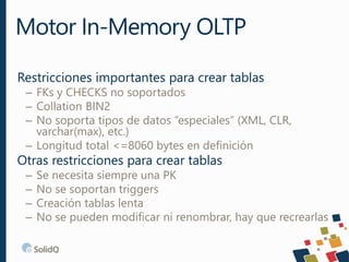 Restricciones importantes para crear tablas
– FKs y CHECKS no soportados
– Collation BIN2
– No soporta tipos de datos “especiales” (XML, CLR,
varchar(max), etc.)
– Longitud total <=8060 bytes en definición
Otras restricciones para crear tablas
– Se necesita siempre una PK
– No se soportan triggers
– Creación tablas lenta
– No se pueden modificar ni renombrar, hay que recrearlas
Motor In-Memory OLTP
 