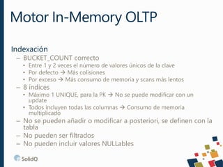 Indexación
– BUCKET_COUNT correcto
• Entre 1 y 2 veces el número de valores únicos de la clave
• Por defecto  Más colisiones
• Por exceso  Más consumo de memoria y scans más lentos
– 8 índices
• Máximo 1 UNIQUE, para la PK  No se puede modificar con un
update
• Todos incluyen todas las columnas  Consumo de memoria
multiplicado
– No se pueden añadir o modificar a posteriori, se definen con la
tabla
– No pueden ser filtrados
– No pueden incluir valores NULLables
Motor In-Memory OLTP
 