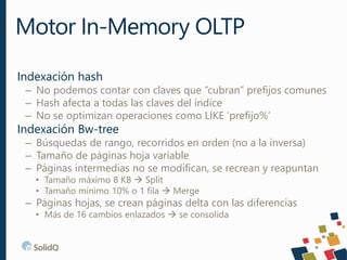 Indexación hash
– No podemos contar con claves que “cubran” prefijos comunes
– Hash afecta a todas las claves del índice
– No se optimizan operaciones como LIKE ‘prefijo%’
Indexación Bw-tree
– Búsquedas de rango, recorridos en orden (no a la inversa)
– Tamaño de páginas hoja variable
– Páginas intermedias no se modifican, se recrean y reapuntan
• Tamaño máximo 8 KB  Split
• Tamaño mínimo 10% o 1 fila  Merge
– Páginas hojas, se crean páginas delta con las diferencias
• Más de 16 cambios enlazados  se consolida
Motor In-Memory OLTP
 