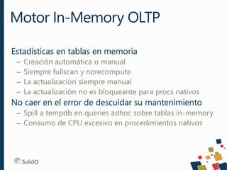 Estadísticas en tablas en memoria
– Creación automática o manual
– Siempre fullscan y norecompute
– La actualización siempre manual
– La actualización no es bloqueante para procs nativos
No caer en el error de descuidar su mantenimiento
– Spill a tempdb en queries adhoc sobre tablas in-memory
– Consumo de CPU excesivo en procedimientos nativos
Motor In-Memory OLTP
 