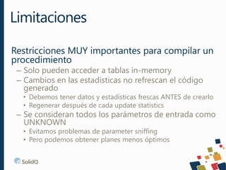 Restricciones MUY importantes para compilar un
procedimiento
– Solo pueden acceder a tablas in-memory
– Cambios en las estadísticas no refrescan el código
generado
• Debemos tener datos y estadísticas frescas ANTES de crearlo
• Regenerar después de cada update statistics
– Se consideran todos los parámetros de entrada como
UNKNOWN
• Evitamos problemas de parameter sniffing
• Pero podemos obtener planes menos óptimos
Limitaciones
 