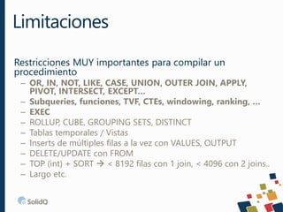 Restricciones MUY importantes para compilar un
procedimiento
– OR, IN, NOT, LIKE, CASE, UNION, OUTER JOIN, APPLY,
PIVOT, INTERSECT, EXCEPT…
– Subqueries, funciones, TVF, CTEs, windowing, ranking, …
– EXEC
– ROLLUP, CUBE, GROUPING SETS, DISTINCT
– Tablas temporales / Vistas
– Inserts de múltiples filas a la vez con VALUES, OUTPUT
– DELETE/UPDATE con FROM
– TOP (int) + SORT  < 8192 filas con 1 join, < 4096 con 2 joins..
– Largo etc.
Limitaciones
 