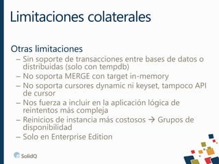 Otras limitaciones
– Sin soporte de transacciones entre bases de datos o
distribuidas (solo con tempdb)
– No soporta MERGE con target in-memory
– No soporta cursores dynamic ni keyset, tampoco API
de cursor
– Nos fuerza a incluir en la aplicación lógica de
reintentos más compleja
– Reinicios de instancia más costosos  Grupos de
disponibilidad
– Solo en Enterprise Edition
Limitaciones colaterales
 