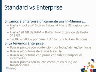 Si vamos a Enterprise únicamente por In-Memory…
– Hasta 4 sockets/16 cores físicos  Hasta 32 lógicos con
HT
– Hasta 128 GB de RAM + Buffer Pool Extension de hasta
512 GB
– 1200€ vs 5000€ por core  4.16x  > 60K en 16 cores
Si ya tenemos Enterprise
– Buscar puntos con contención por locks/latches/spinlocks
– Buscar algoritmos iterativos fila a fila
– Buscar algoritmos con pasos con tablas temporales
intermedias
– Buscar puntos con mucha escritura en el log de
transacciones
Standard vs Enterprise
 