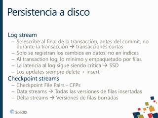 Log stream
– Se escribe al final de la transacción, antes del commit, no
durante la transacción  transacciones cortas
– Solo se registran los cambios en datos, no en índices
– Al transaction log, lo mínimo y empaquetado por filas
– La latencia al log sigue siendo crítica  SSD
– Los updates siempre delete + insert
Checkpoint streams
– Checkpoint File Pairs - CFPs
– Data streams  Todas las versiones de filas insertadas
– Delta streams  Versiones de filas borradas
Persistencia a disco
 