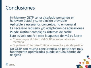 Conclusiones
In-Memory OLTP se ha diseñado pensando en
hardware actual y su evolución previsible
Aplicable a escenarios concretos, no en general
Es necesario rediseño y/o adaptación de aplicaciones
Puede sustituir complejos sistemas de caché
Esto es solo una V1 pero la apuesta de MS es fuerte
– Creemos que el futuro del OLTP es sobre tablas en
memoria
– Si ya tienes Enterprise Edition, aprovecha y sácale partido
Un OLTP con mucha concurrencia de peticiones muy
fuertemente optimizadas puede ser una bomba de
relojería
 