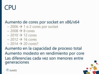 Aumento de cores por socket en x86/x64
– 2006  1 o 2 cores por socket
– 2008  8 cores
– 2010  12 cores
– 2012  16 cores
– 2014  20 cores?
Aumento en la capacidad de proceso total
Aumento modesto en rendimiento por core
Las diferencias cada vez son menores entre
generaciones
CPU
 