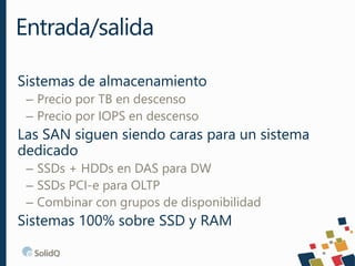 Sistemas de almacenamiento
– Precio por TB en descenso
– Precio por IOPS en descenso
Las SAN siguen siendo caras para un sistema
dedicado
– SSDs + HDDs en DAS para DW
– SSDs PCI-e para OLTP
– Combinar con grupos de disponibilidad
Sistemas 100% sobre SSD y RAM
Entrada/salida
 