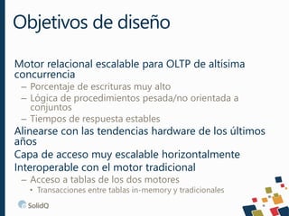 Motor relacional escalable para OLTP de altísima
concurrencia
– Porcentaje de escrituras muy alto
– Lógica de procedimientos pesada/no orientada a
conjuntos
– Tiempos de respuesta estables
Alinearse con las tendencias hardware de los últimos
años
Capa de acceso muy escalable horizontalmente
Interoperable con el motor tradicional
– Acceso a tablas de los dos motores
• Transacciones entre tablas in-memory y tradicionales
Objetivos de diseño
 