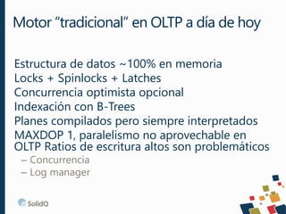 Estructura de datos ~100% en memoria
Locks + Spinlocks + Latches
Concurrencia optimista opcional
Indexación con B-Trees
Planes compilados pero siempre interpretados
MAXDOP 1, paralelismo no aprovechable en
OLTP Ratios de escritura altos son problemáticos
– Concurrencia
– Log manager
Motor “tradicional” en OLTP a día de hoy
 