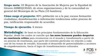 Reunión temática anual 2015
Pedagogía para la paz territorial, basada en inclusión y participación ciudadana
Grupo meta: 35 Mujeres de la Asociación de Mujeres por la Equidad de
Género ASMEQUIDAD, de otras organizaciones y de la comunidad en
general del Municipio de La Plata (10 hombres)
Cómo surge el proyecto: 80% población no a la paz; escasa formación
ciudadana; desinformación o información tendenciosa sobre proceso de
paz, ratificación responsable de acuerdos.
Tiempo de ejecución. 6 meses
Metodología: Se basó en los principios fundamentales de la Educación
Popular, desde los cuales se concibe que los seres humanos pueden despertar
su conciencia crítica para reconocerse en el mundo y transformarlo a partir de
un proceso de enseñanza, que parte del contexto particular en relación a cada
uno de los temas de estudio, buscando el desarrollo de potencialidades y acciones
de empoderamiento, hacia el logro de transformaciones culturales.
 