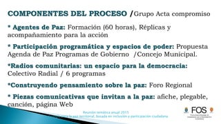 Reunión temática anual 2015
Pedagogía para la paz territorial, basada en inclusión y participación ciudadana
COMPONENTES DEL PROCESO /Grupo Acta compromiso
* Agentes de Paz: Formación (60 horas), Réplicas y
acompañamiento para la acción
* Participación programática y espacios de poder: Propuesta
Agenda de Paz Programas de Gobierno /Concejo Municipal.
*Radios comunitarias: un espacio para la democracia:
Colectivo Radial / 6 programas
*Construyendo pensamiento sobre la paz: Foro Regional
* Piezas comunicativas que invitan a la paz: afiche, plegable,
canción, página Web
 