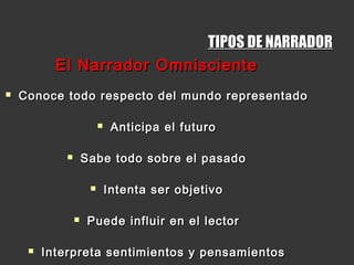 TIPOS DE NARRADORTIPOS DE NARRADOR
El Narrador OmniscienteEl Narrador Omnisciente
 Conoce todo respecto del mundo representadoConoce todo respecto del mundo representado
 Anticipa el futuroAnticipa el futuro
 Sabe todo sobre el pasadoSabe todo sobre el pasado
 Intenta ser objetivoIntenta ser objetivo
 Puede influir en el lectorPuede influir en el lector
 Interpreta sentimientos y pensamientosInterpreta sentimientos y pensamientos
 