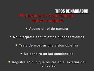 TIPOS DE NARRADORTIPOS DE NARRADOR
El Narrador de ConocimientoEl Narrador de Conocimiento
relativo u objetivorelativo u objetivo
 Asume el rol de cámaraAsume el rol de cámara
 No interpreta sentimientos ni pensamientosNo interpreta sentimientos ni pensamientos
 Trata de mostrar una visión objetivaTrata de mostrar una visión objetiva
 No penetra en las concienciasNo penetra en las conciencias
 Registra sólo lo que ocurre en el exterior delRegistra sólo lo que ocurre en el exterior del
universouniverso
 