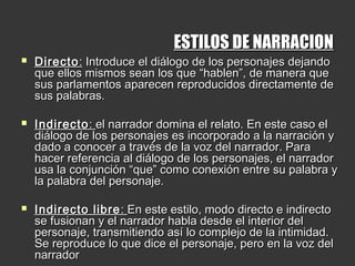 ESTILOS DE NARRACIONESTILOS DE NARRACION
 DirectoDirecto:: Introduce el diálogo de los personajes dejandoIntroduce el diálogo de los personajes dejando
que ellos mismos sean los que “hablen”, de manera queque ellos mismos sean los que “hablen”, de manera que
sus parlamentos aparecen reproducidos directamente desus parlamentos aparecen reproducidos directamente de
sus palabras.sus palabras.
  
 IndirectoIndirecto:: el narrador domina el relato. En este caso elel narrador domina el relato. En este caso el
diálogo de los personajes es incorporado a la narración ydiálogo de los personajes es incorporado a la narración y
dado a conocer a través de la voz del narrador. Paradado a conocer a través de la voz del narrador. Para
hacer referencia al diálogo de los personajes, el narradorhacer referencia al diálogo de los personajes, el narrador
usa la conjunción “que” como conexión entre su palabra yusa la conjunción “que” como conexión entre su palabra y
la palabra del personaje.la palabra del personaje.
  
 Indirecto libreIndirecto libre :: En este estilo, modo directo e indirectoEn este estilo, modo directo e indirecto
se fusionan y el narrador habla desde el interior delse fusionan y el narrador habla desde el interior del
personaje, transmitiendo así lo complejo de la intimidad.personaje, transmitiendo así lo complejo de la intimidad.
Se reproduce lo que dice el personaje, pero en la voz delSe reproduce lo que dice el personaje, pero en la voz del
narradornarrador
 
