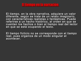 El tiempo en la narraciónEl tiempo en la narración
El tiempo, en la obra narrativa, adquiere un valorEl tiempo, en la obra narrativa, adquiere un valor
diferente, según se trate de un relato imaginario,diferente, según se trate de un relato imaginario,
con características realistas o fantásticas. Puedecon características realistas o fantásticas. Puede
referirse a un hecho histórico, al orden en que sereferirse a un hecho histórico, al orden en que se
cuentan los hechos o bien al tiempo real del lectorcuentan los hechos o bien al tiempo real del lector
en que se está ocupando el texto.en que se está ocupando el texto.
El tiempo ficticio no se corresponde con el tiempoEl tiempo ficticio no se corresponde con el tiempo
real, pues organiza de un modo singular elreal, pues organiza de un modo singular el
acontecer.acontecer.
 