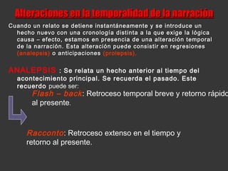 Alteraciones en la temporalidad de la narraciónAlteraciones en la temporalidad de la narración
Cuando un relato se detiene instantáneamente y se introduce unCuando un relato se detiene instantáneamente y se introduce un
hecho nuevo con una cronología distinta a la que exige la lógicahecho nuevo con una cronología distinta a la que exige la lógica
causa – efecto, estamos en presencia de una alteración temporalcausa – efecto, estamos en presencia de una alteración temporal
de la narración. Esta alteración puede consistir en regresionesde la narración. Esta alteración puede consistir en regresiones
(analepsis) o anticipacioneso anticipaciones (prolepsis).
ANALEPSIS : Se relata un hecho anterior al tiempo del
acontecimiento principal. Se recuerda el pasado. Este
recuerdo puede ser:
Flash – back: Retroceso temporal breve y retorno rápido
al presente.
Racconto: Retroceso extenso en el tiempo y
retorno al presente.
 