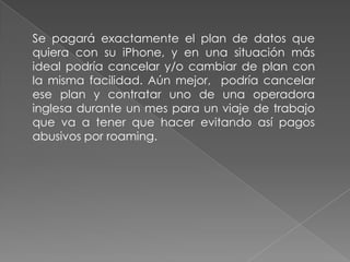 Se pagará exactamente el plan de datos que
quiera con su iPhone, y en una situación más
ideal podría cancelar y/o cambiar de plan con
la misma facilidad. Aún mejor, podría cancelar
ese plan y contratar uno de una operadora
inglesa durante un mes para un viaje de trabajo
que va a tener que hacer evitando así pagos
abusivos por roaming.
 
